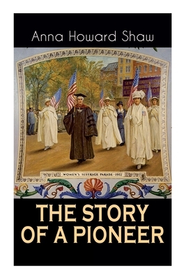 The Story of a Pioneer: The Insightful Life Story of the leading Suffragist, Physician and the First Female Methodist Minister of USA by Anna Howard Shaw