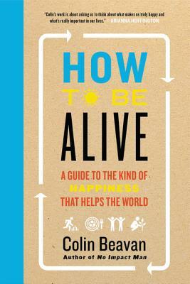 How to Be Alive: A Guide to the Kind of Happiness That Helps the World by Colin Beavan