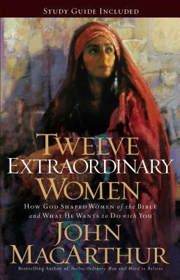 Twelve Extraordinary Women: How God Shaped Women of the Bible, and What He Wants to Do with You by John MacArthur
