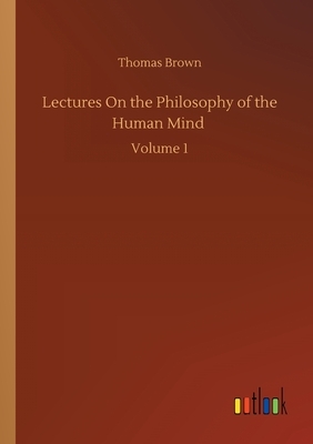 Lectures On the Philosophy of the Human Mind: Volume 1 by Thomas Brown