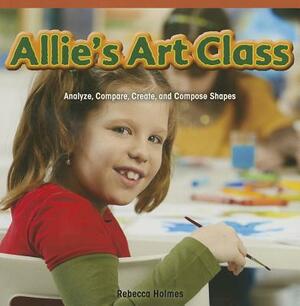 Allie's Art Class: Analyze, Compare, Create, and Compose Shapes by Rebecca Holmes