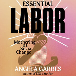 Essential Labor: Mothering as Social Change by Angela Garbes