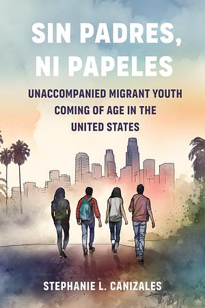 Sin Padres, Ni Papeles Unaccompanied Migrant Youth Coming of Age in the United States by Stephanie L Canizales