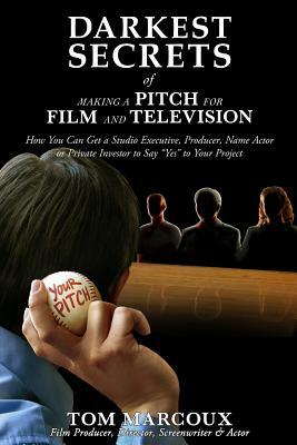 Darkest Secrets of Making a Pitch for Film and Television: How You Can Get a Studio Executive, Producer, Name Actor or Private Investor to Say "yes" t by Tom Marcoux