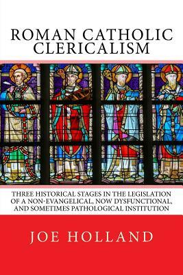 Roman Catholic Clericalism: Three Historical Stages in the Legislation of a Non-Evangelical, Now Dysfunctional, and Sometimes Pathological Institu by Joe Holland