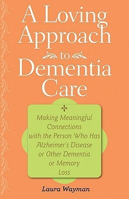 A Loving Approach to Dementia Care: Making Meaningful Connections with the Person Who Has Alzheimer's Disease or Other Dementia or Memory Loss by Laura Wayman