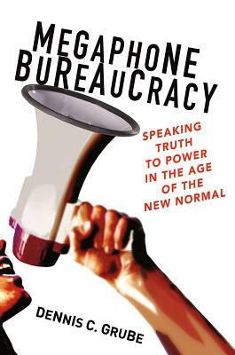 Megaphone Bureaucracy: Speaking Truth to Power in the Age of the New Normal by Dennis C. Grube