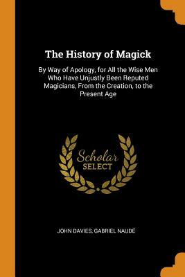 The History of Magick: By Way of Apology, for All the Wise Men Who Have Unjustly Been Reputed Magicians, from the Creation, to the Present Ag by John Davies, Gabriel Naude