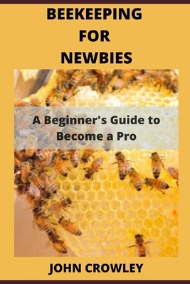 Beekeeping for Newbies: A Beginner's Guide to Become a Pro by John Crowley
