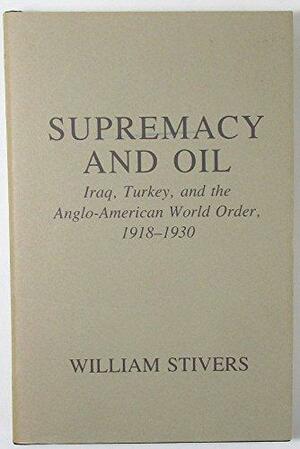 Supremacy And Oil: Iraq, Turkey, and the Anglo American World Order, 1918-1930 by William Stivers