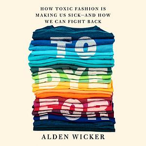 To Dye For: How Toxic Fashion Is Making Us Sick--and How We Can Fight Back by Alden Wicker