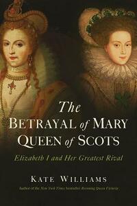 The Betrayal of Mary, Queen of Scots: Elizabeth I and Her Greatest Rival by Kate Williams