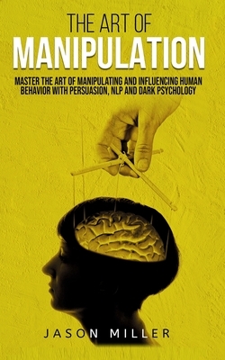 The Art of Manipulation: Master the Art of Manipulating and Influencing Human Behavior with Persuasion, NLP, and Dark Psychology by Jason Miller