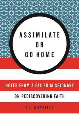 Assimilate or Go Home: Notes from a Failed Missionary on Rediscovering Faith by D.L. Mayfield