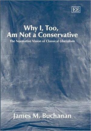 Why I, Too, Am Not A Conservative: The Normative Vision Of Classical Liberalism by James M. Buchanan