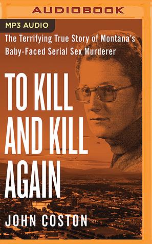 To Kill and Kill Again: The Terrifying True Story of Montana's Baby-Faced Serial Sex Murderer by John Coston