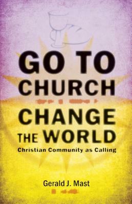 Go to Church, Change the World: Christian Community as Calling by Gerald Mast