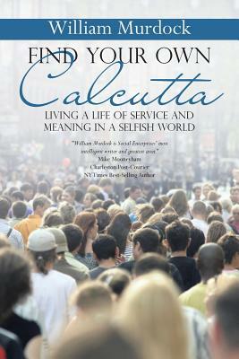 Find Your Own Calcutta: Living a Life of Service and Meaning in a Selfish World by William Murdock