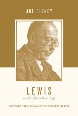 Lewis on the Christian Life: Becoming Truly Human in the Presence of God by Joe Rigney