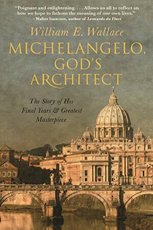 Michelangelo, God's Architect: The Story of His Final Years and Greatest Masterpiece by William E. Wallace