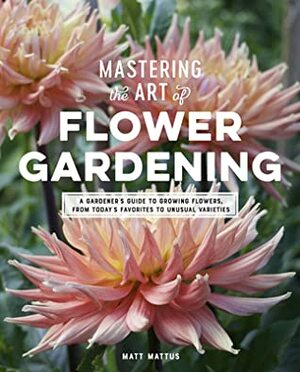 Mastering the Art of Flower Gardening: A Field-tested Guide to Growing Rare, Fascinating Annuals and Biennials by Matt Mattus