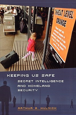 Keeping Us Safe: Secret Intelligence and Homeland Security by Arthur S. Hulnick
