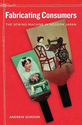 Fabricating Consumers, Volume 19: The Sewing Machine in Modern Japan by Andrew Gordon