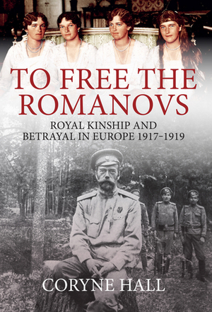 To Free the Romanovs: Royal Kinship and Betrayal in Europe 1917-1919 by Coryne Hall