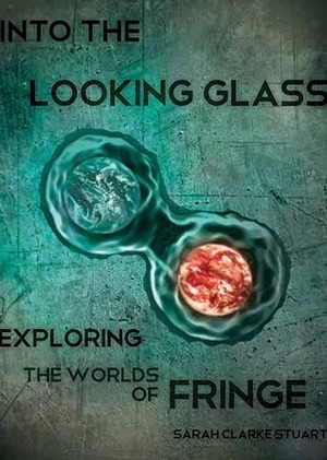 Into the Looking Glass: Exploring the Worlds of Fringe by Sarah Clarke Stuart