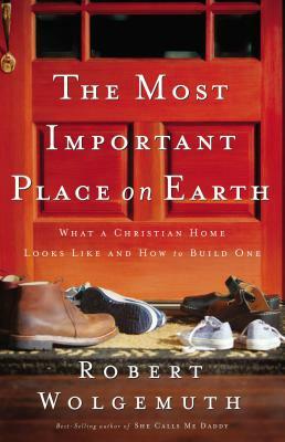 The Most Important Place on Earth: What a Christian Home Looks Like and How to Build One by Robert Wolgemuth