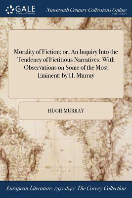 Morality of Fiction: Or, an Inquiry Into the Tendency of Fictitious Narratives: With Observations on Some of the Most Eminent: By H. Murray by Hugh Murray