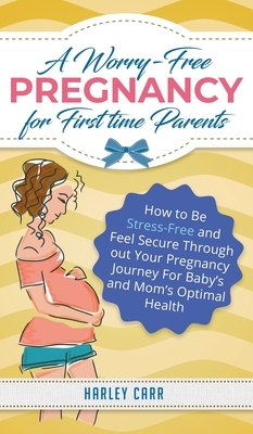 A Worry-Free Pregnancy For First Time Parents: How to Be Stress-Free and Feel Secure Throughout Your Pregnancy Journey for Baby's and Mom's Optimal He by Harley Carr