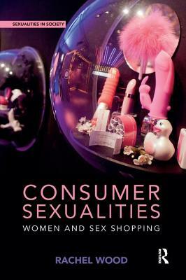 Consumer Sexualities: Women and Sex Shopping by Rachel Wood