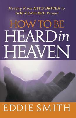 How To Be Heard in Heaven: Moving from Need-Driven to God-Centered Prayer by Eddie Smith