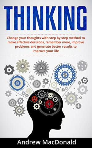 THINKING: Change Your Thoughts with Step by Step Method to Make Effective Decisions, Remember More, Improve Problems and Generate Better Results by Andrew MacDonald