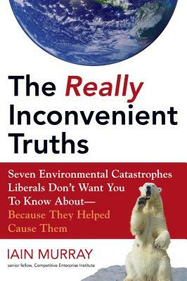 The Really Inconvenient Truths: Seven Environmental Catastrophes Liberals Don't Want You to Know About- Because They Helped Cause Them by Iain Murray