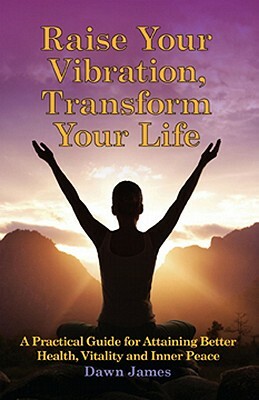 Raise Your Vibration, Transform Your Life: A Practical Guide for Attaining Health, Vitality and Inner Peace by Dawn James