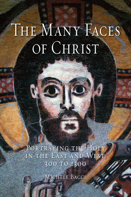 The Many Faces of Christ: Portraying the Holy in the East and West, 300 to 1300 by Michele Bacci