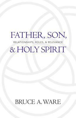 Father, Son, & Holy Spirit: Relationships, Roles, & Relevance by Bruce A. Ware