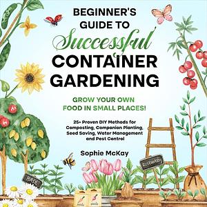 Beginner's Guide to Successful Container Gardening: Grow Your Own Food in Small Places! 25+ Proven DIY Methods for Composting, Companion Planting, Seed Saving, Water Management and Pest Control by Sophie McKay