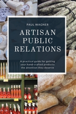 Artisan Public Relations: A practical guide for getting your hand-crafted products the attention they deserve by Paul Wagner