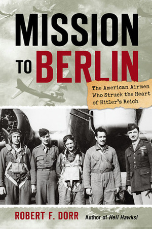 Mission to Berlin: The American Airmen Who Struck the Heart of Hitler's Reich by Robert F. Dorr