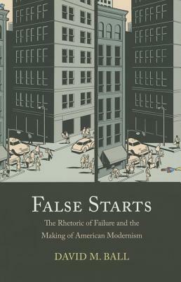 False Starts: The Rhetoric of Failure and the Making of American Modernism by David M. Ball