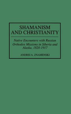 Shamanism and Christianity: Native Encounters with Russian Orthodox Missions in Siberia and Alaska, 1820-1917 by Andrei A. Znamenski