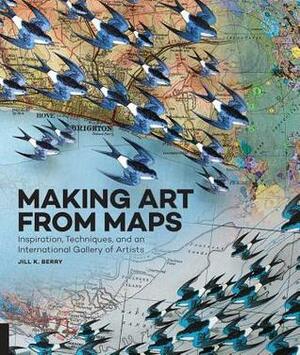 Making Art From Maps: Inspiration, Techniques, and an International Gallery of Artists by Jill K. Berry