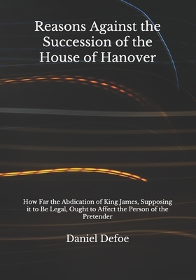 Reasons Against the Succession of the House of Hanover: How Far the Abdication of King James, Supposing it to Be Legal, Ought to Affect the Person of by Daniel Defoe