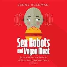 Sex Robots and Vegan Meat: Adventures at the Frontier of Birth, Food, Sex and Death by Jenny Kleeman