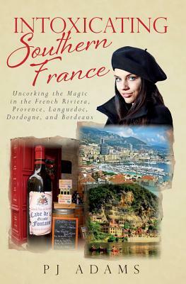 Intoxicating Southern France: Uncorking the Magic in the French Riviera, Provence, Languedoc, Dordogne, and Bordeaux by Pj Adams