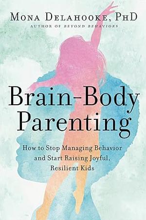 Brain-Body Parenting: How to Stop Managing Behavior and Start Raising Joyful, Resilient Kids by Mona Delahooke