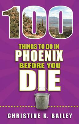 100 Things to Do in Phoenix Before You Die by Christine Bailey